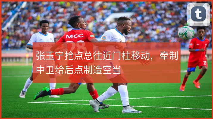 张玉宁抢点总往近门柱移动，牵制中卫给后点制造空当