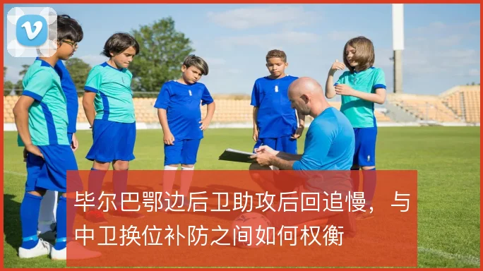 毕尔巴鄂边后卫助攻后回追慢,与中卫换位补防之间如何权衡